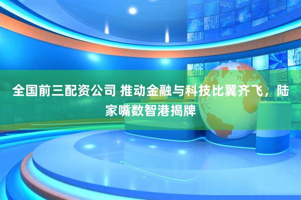 全国前三配资公司 推动金融与科技比翼齐飞，陆家嘴数智港揭牌