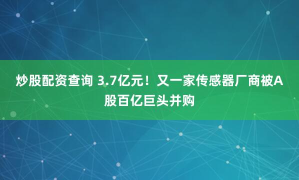 炒股配资查询 3.7亿元！又一家传感器厂商被A股百亿巨头并购