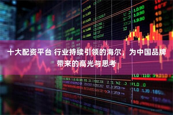 十大配资平台 行业持续引领的海尔，为中国品牌带来的高光与思考