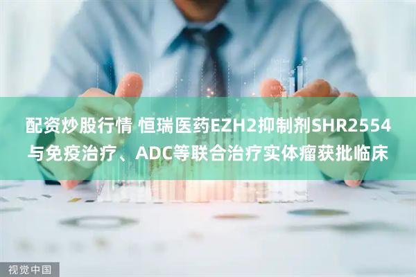 配资炒股行情 恒瑞医药EZH2抑制剂SHR2554与免疫治疗、ADC等联合治疗实体瘤获批临床