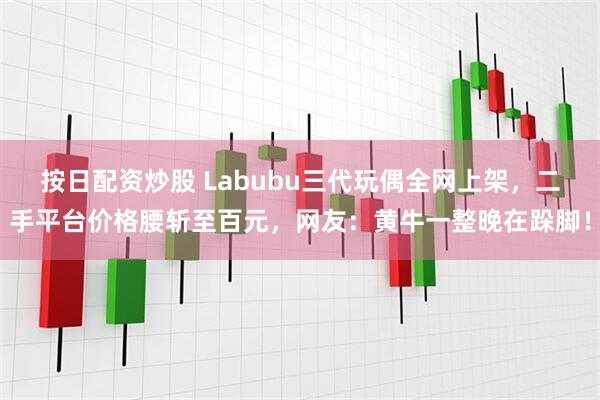 按日配资炒股 Labubu三代玩偶全网上架，二手平台价格腰斩至百元，网友：黄牛一整晚在跺脚！
