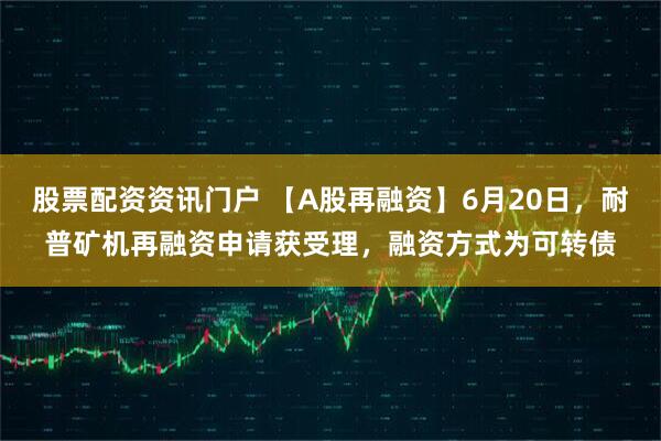 股票配资资讯门户 【A股再融资】6月20日，耐普矿机再融资申请获受理，融资方式为可转债