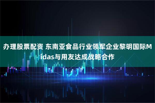 办理股票配资 东南亚食品行业领军企业黎明国际Midas与用友达成战略合作