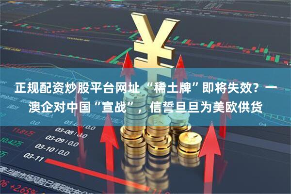 正规配资炒股平台网址 “稀土牌”即将失效？一澳企对中国“宣战”，信誓旦旦为美欧供货