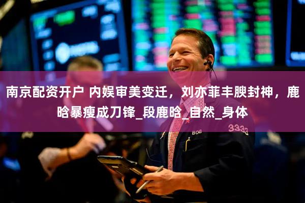 南京配资开户 内娱审美变迁，刘亦菲丰腴封神，鹿晗暴瘦成刀锋_段鹿晗_自然_身体