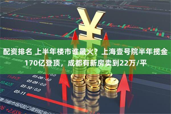 配资排名 上半年楼市谁最火？上海壹号院半年揽金170亿登顶，成都有新房卖到22万/平