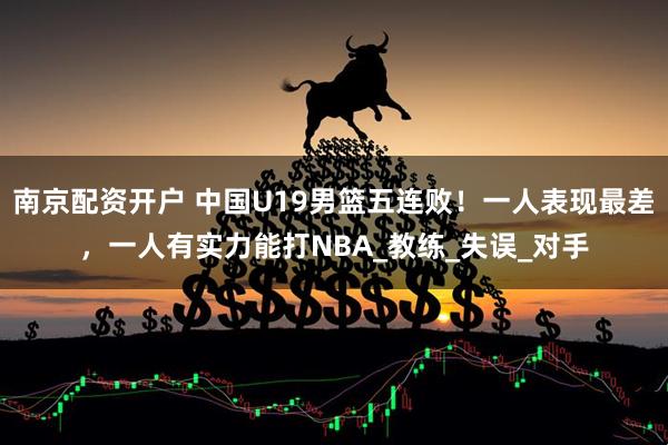 南京配资开户 中国U19男篮五连败！一人表现最差，一人有实力能打NBA_教练_失误_对手