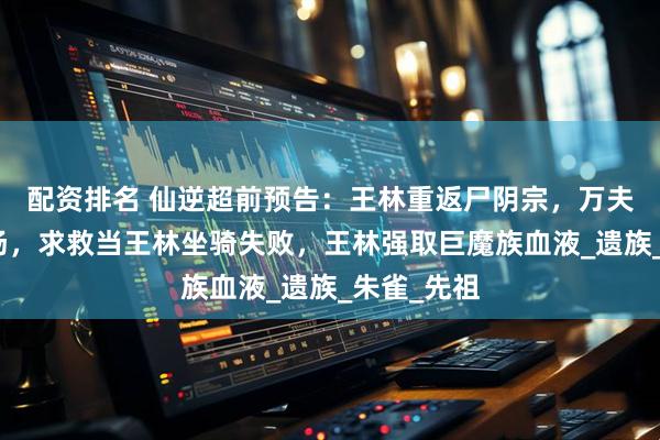 配资排名 仙逆超前预告：王林重返尸阴宗，万夫侯雷吉登场，求救当王林坐骑失败，王林强取巨魔族血液_遗族_朱雀_先祖
