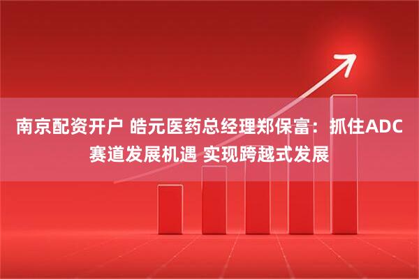 南京配资开户 皓元医药总经理郑保富：抓住ADC赛道发展机遇 实现跨越式发展