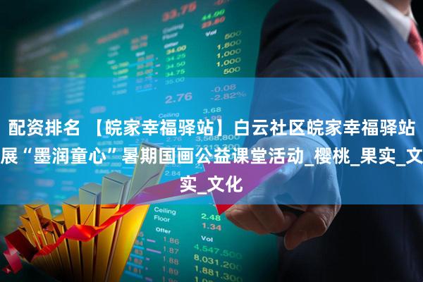 配资排名 【皖家幸福驿站】白云社区皖家幸福驿站开展“墨润童心”暑期国画公益课堂活动_樱桃_果实_文化