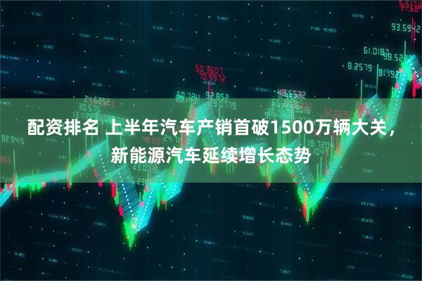 配资排名 上半年汽车产销首破1500万辆大关，新能源汽车延续增长态势