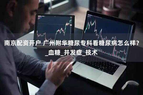 南京配资开户 广州附华糖尿专科看糖尿病怎么样？_血糖_并发症_技术