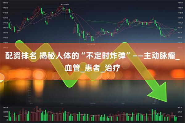 配资排名 揭秘人体的“不定时炸弹”——主动脉瘤_血管_患者_治疗