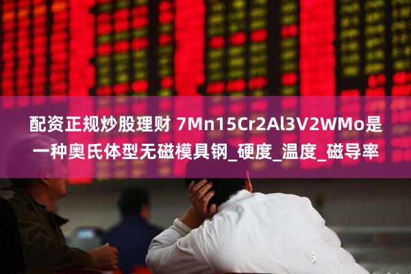 配资正规炒股理财 7Mn15Cr2Al3V2WMo是一种奥氏体型无磁模具钢_硬度_温度_磁导率