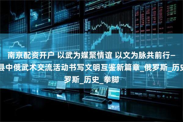 南京配资开户 以武为媒聚情谊 以文为脉共前行——青冈县中俄武术交流活动书写文明互鉴新篇章_俄罗斯_历史_拳脚