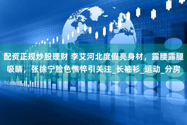 配资正规炒股理财 李艾河北度假亮身材，露腰露腿吸睛，张徐宁脸色憔悴引关注_长袖衫_运动_分房