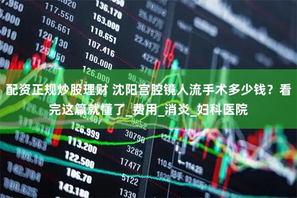 配资正规炒股理财 沈阳宫腔镜人流手术多少钱？看完这篇就懂了_费用_消炎_妇科医院