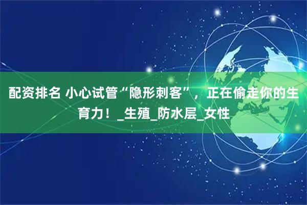 配资排名 小心试管“隐形刺客”，正在偷走你的生育力！_生殖_防水层_女性