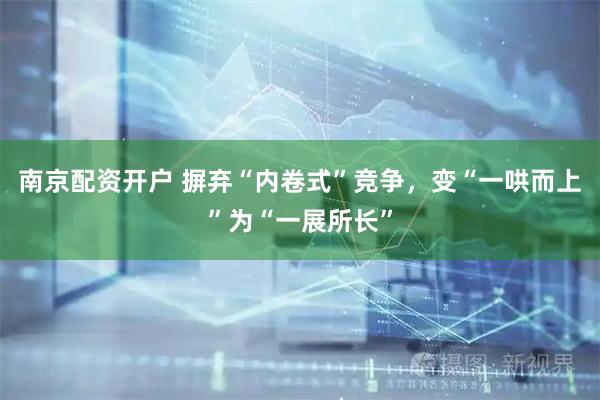 南京配资开户 摒弃“内卷式”竞争，变“一哄而上”为“一展所长”