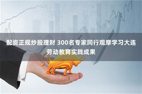 配资正规炒股理财 300名专家同行观摩学习大连劳动教育实践成果