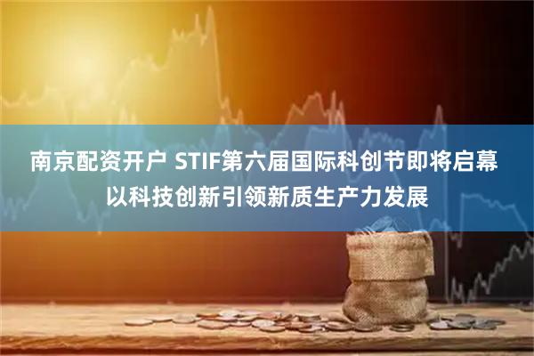 南京配资开户 STIF第六届国际科创节即将启幕 以科技创新引领新质生产力发展