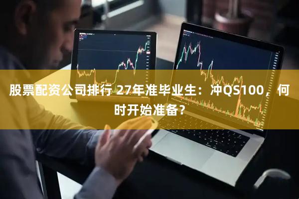 股票配资公司排行 27年准毕业生：冲QS100，何时开始准备？