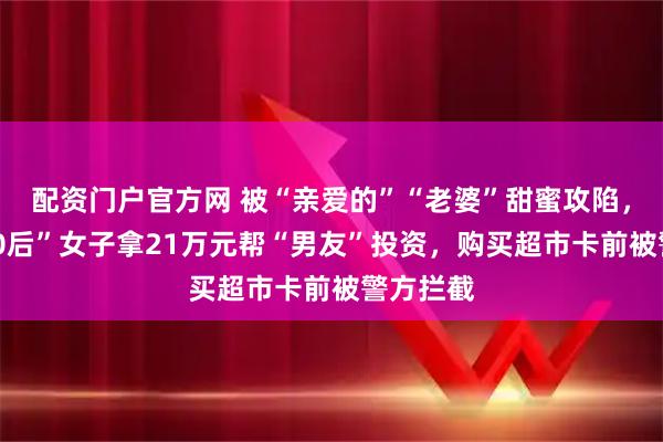 配资门户官方网 被“亲爱的”“老婆”甜蜜攻陷，杭州“70后”女子拿21万元帮“男友”投资，购买超市卡前被警方拦截