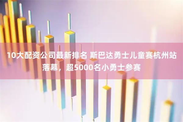 10大配资公司最新排名 斯巴达勇士儿童赛杭州站落幕，超5000名小勇士参赛
