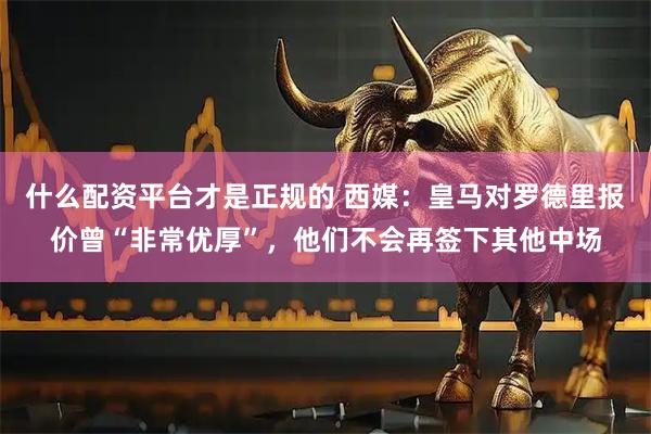 什么配资平台才是正规的 西媒：皇马对罗德里报价曾“非常优厚”，他们不会再签下其他中场
