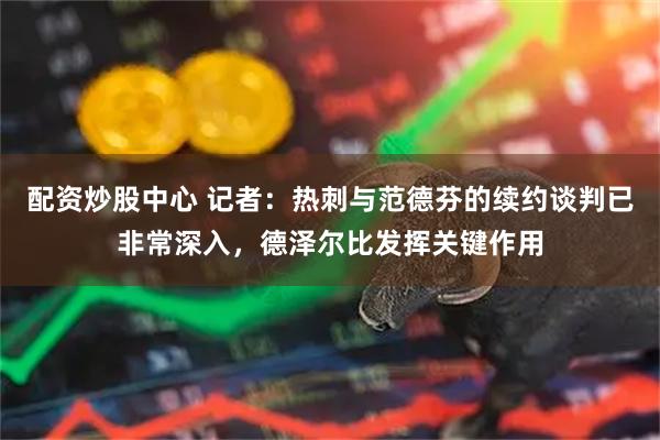 配资炒股中心 记者：热刺与范德芬的续约谈判已非常深入，德泽尔比发挥关键作用