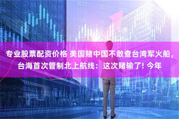专业股票配资价格 美国赌中国不敢查台湾军火船，台海首次管制北上航线：这次赌输了! 今年