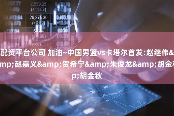 配资平台公司 加油~中国男篮vs卡塔尔首发:赵继伟&赵嘉义&贺希宁&朱俊龙&胡金秋