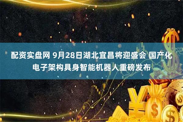 配资实盘网 9月28日湖北宜昌将迎盛会 国产化电子架构具身智能机器人重磅发布