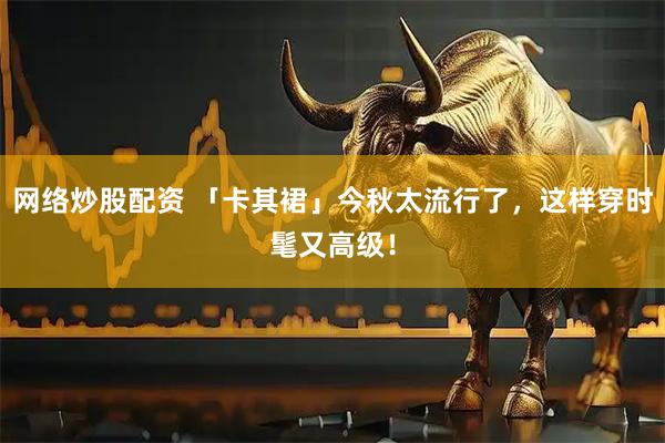 网络炒股配资 「卡其裙」今秋太流行了，这样穿时髦又高级！
