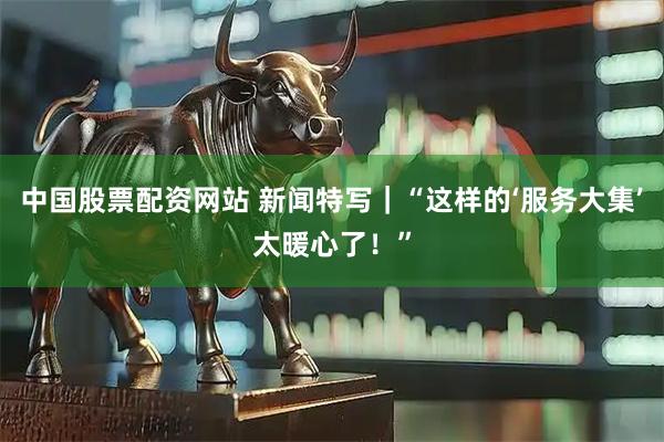 中国股票配资网站 新闻特写｜“这样的‘服务大集’太暖心了！”