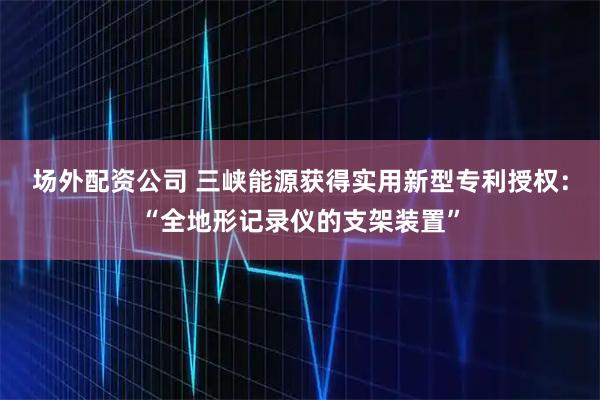 场外配资公司 三峡能源获得实用新型专利授权：“全地形记录仪的支架装置”